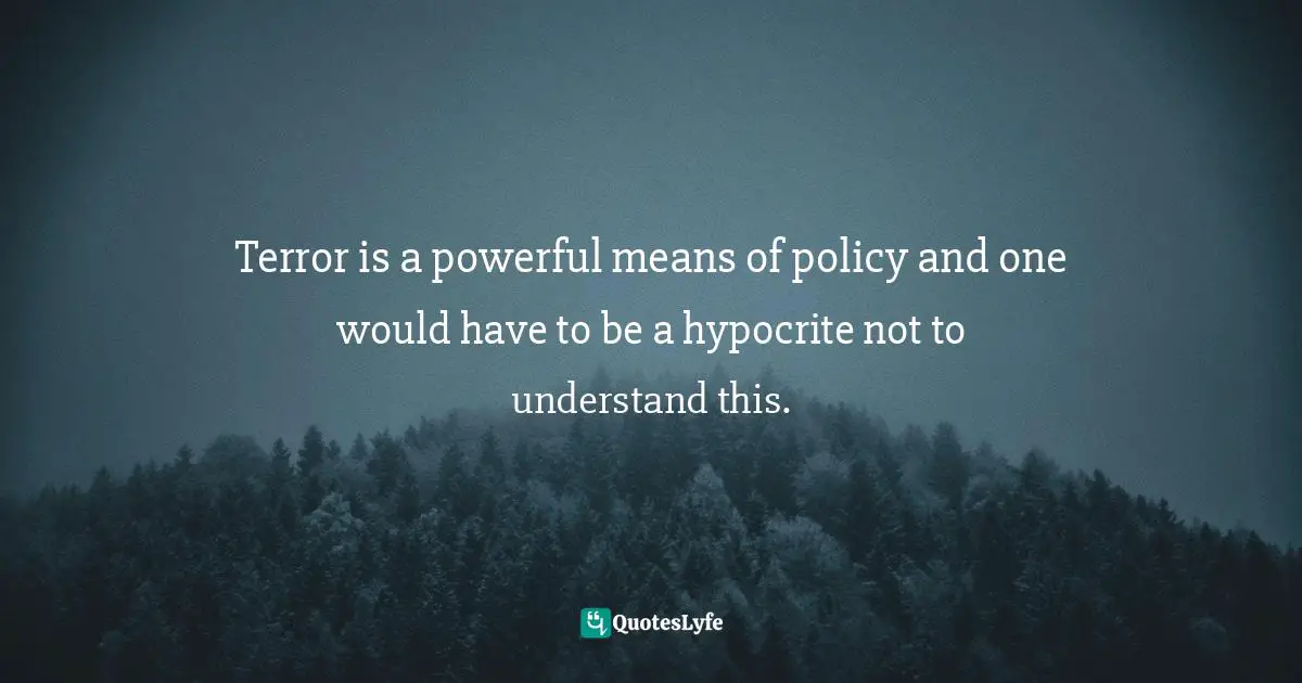 Terror is a powerful means of policy and one would have to be a hypocrite not to understand this.