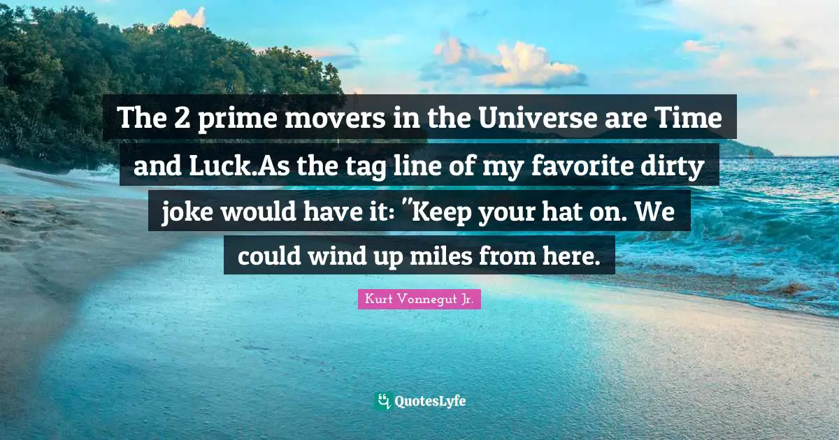 The 2 prime movers in the Universe are Time and Luck.As the tag line of my favorite dirty joke would have it: "Keep your hat on. We could wind up miles from here.