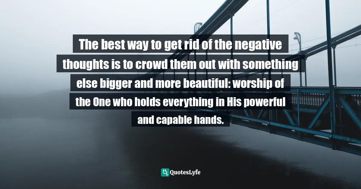 The best way to get rid of the negative thoughts is to crowd them out with something else bigger and more beautiful: worship of the One who holds everything in His powerful and capable hands.