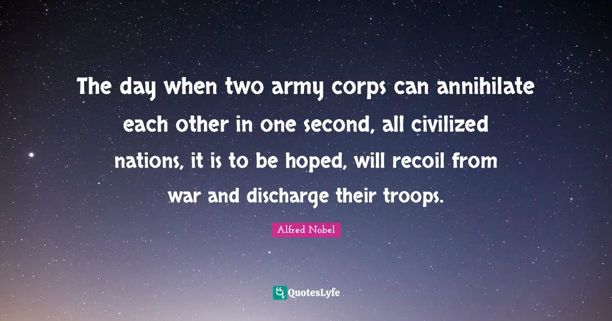 Alfred Nobel Quotes: "The day when two army corps can annihilate each other in one second, all civilized nations, it is to be hoped, will recoil from war and discharge their troops."