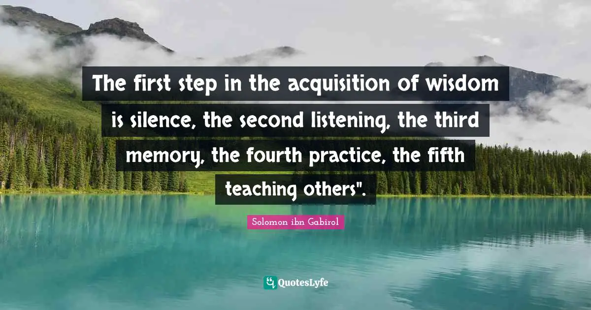 Solomon Ibn Gabirol Quotes: "The first step in the acquisition of wisdom is silence, the second listening, the third memory, the fourth practice, the fifth teaching others"."