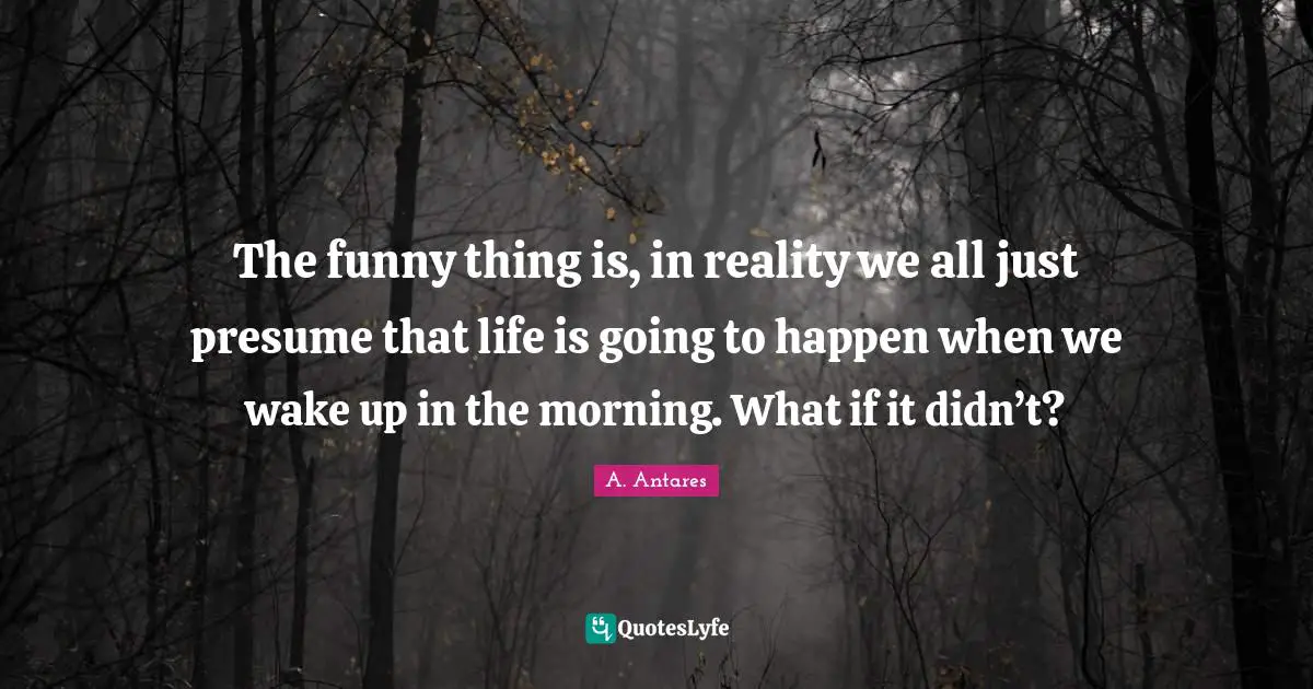 The funny thing is, in reality we all just presume that life is going to happen when we wake up in the morning. What if it didn’t?
