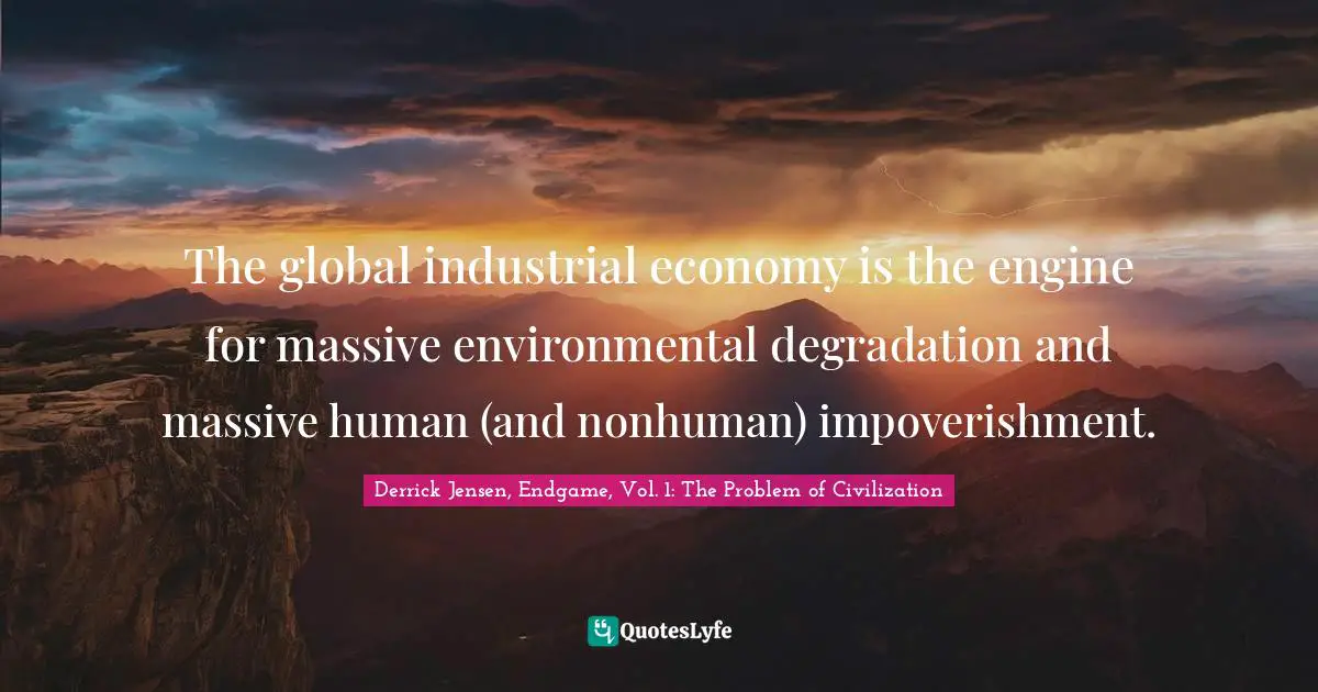 Derrick Jensen Quotes: "The global industrial economy is the engine for massive environmental degradation and massive human (and nonhuman) impoverishment."