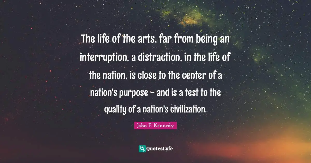 The life of the arts, far from being an interruption, a distraction, in the life of the nation, is close to the center of a nation's purpose - and is a test to the quality of a nation's civilization.