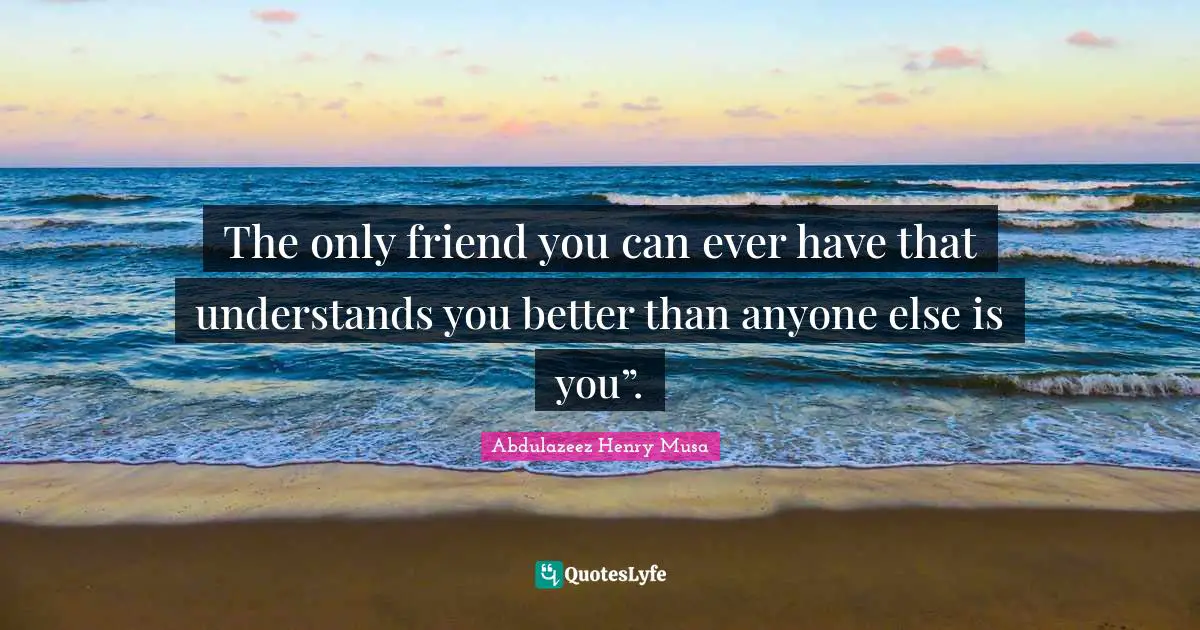 The only friend you can ever have that understands you better than anyone else is you”.