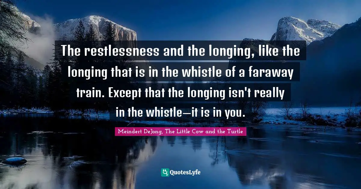 The restlessness and the longing, like the longing that is in the whistle of a faraway train. Except that the longing isn't really in the whistle—it is in you.