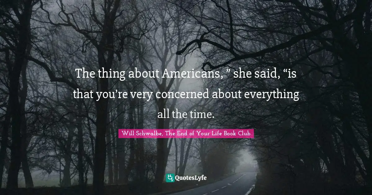 The thing about Americans, ” she said, “is that you’re very concerned about everything all the time.