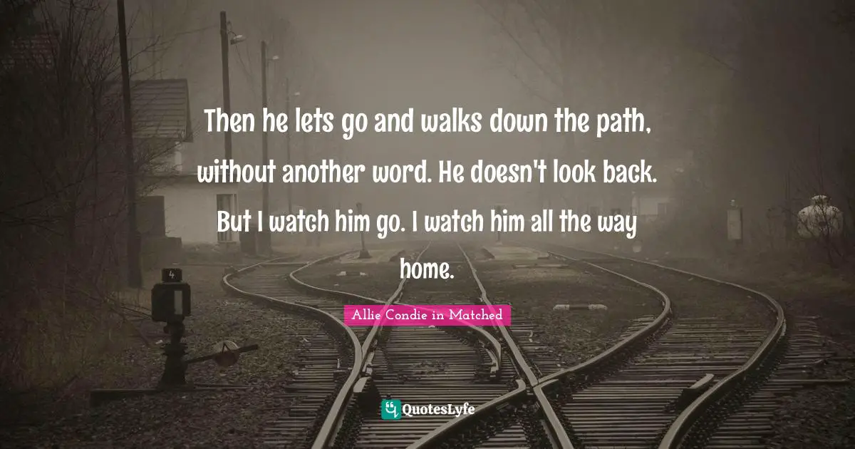 Allie Condie Quotes: "Then he lets go and walks down the path, without another word. He doesn't look back. But I watch him go. I watch him all the way home."