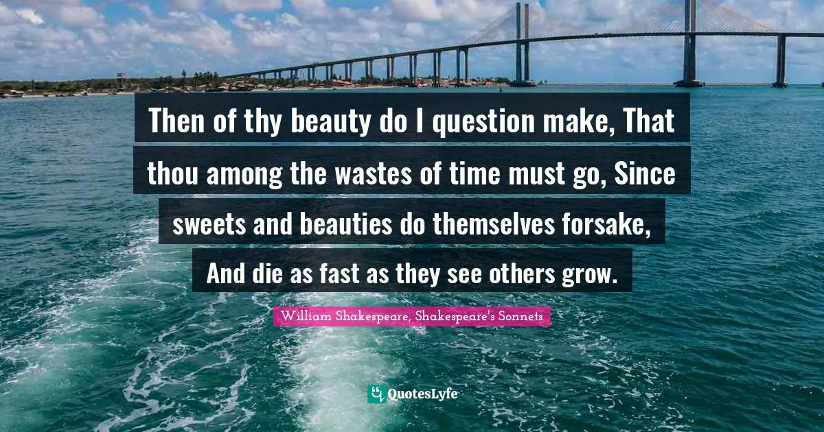 Sonnet Quotes: "Then of thy beauty do I question make, That thou among the wastes of time must go, Since sweets and beauties do themselves forsake, And die as fast as they see others grow."