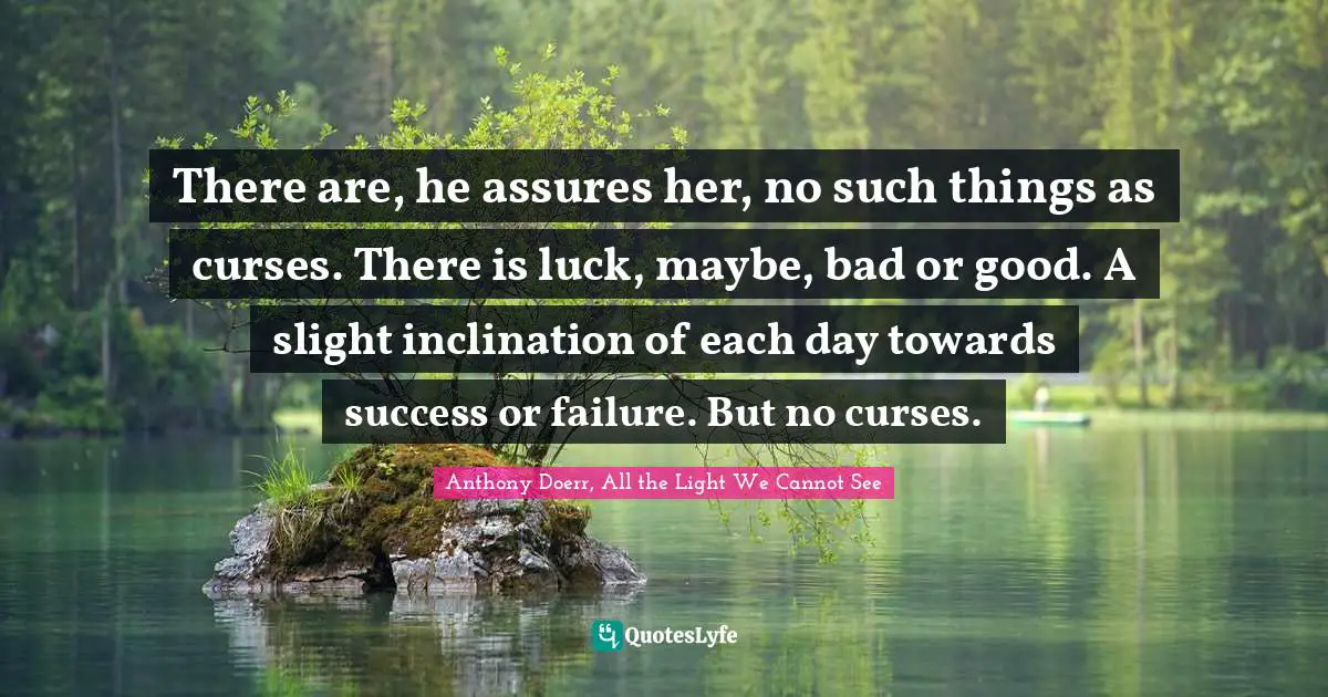 Anthony Doerr, All The Light We Cannot See Quotes: "There are, he assures her, no such things as curses. There is luck, maybe, bad or good. A slight inclination of each day towards success or failure. But no curses."
