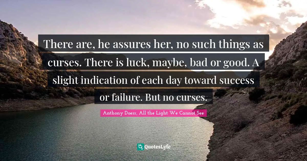 Anthony Doerr, All The Light We Cannot See Quotes: "There are, he assures her, no such things as curses. There is luck, maybe, bad or good. A slight indication of each day toward success or failure. But no curses."