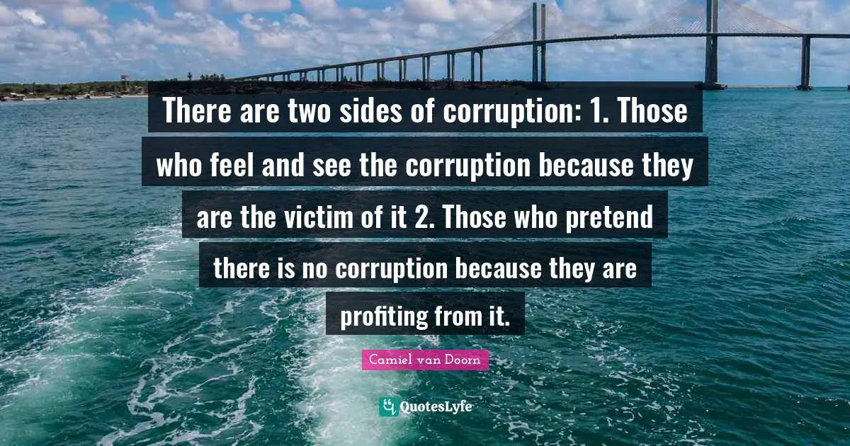 There are two sides of corruption: 1. Those who feel and see the corruption because they are the victim of it 2. Those who pretend there is no corruption because they are profiting from it.