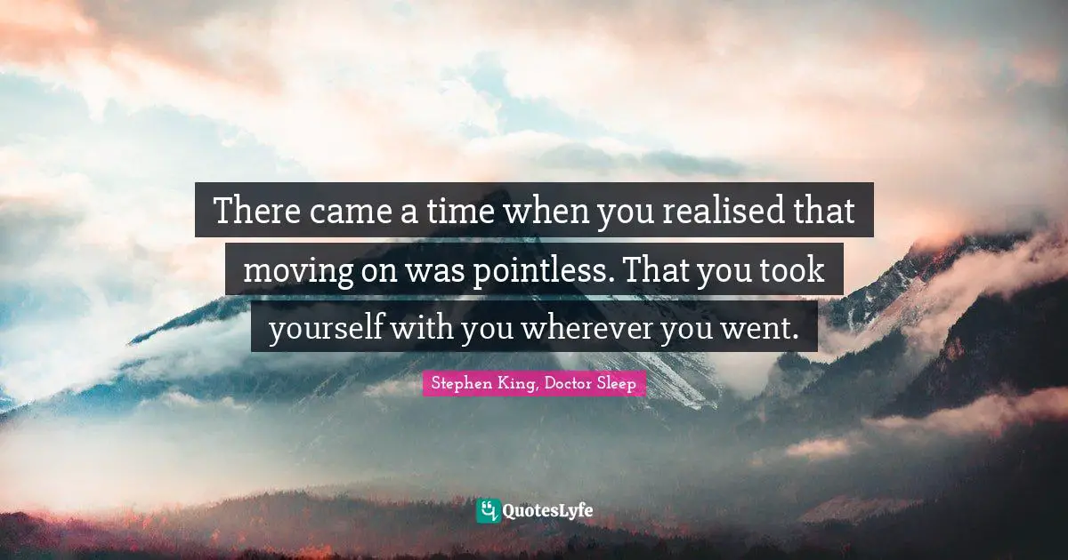 There came a time when you realised that moving on was pointless. That you took yourself with you wherever you went.