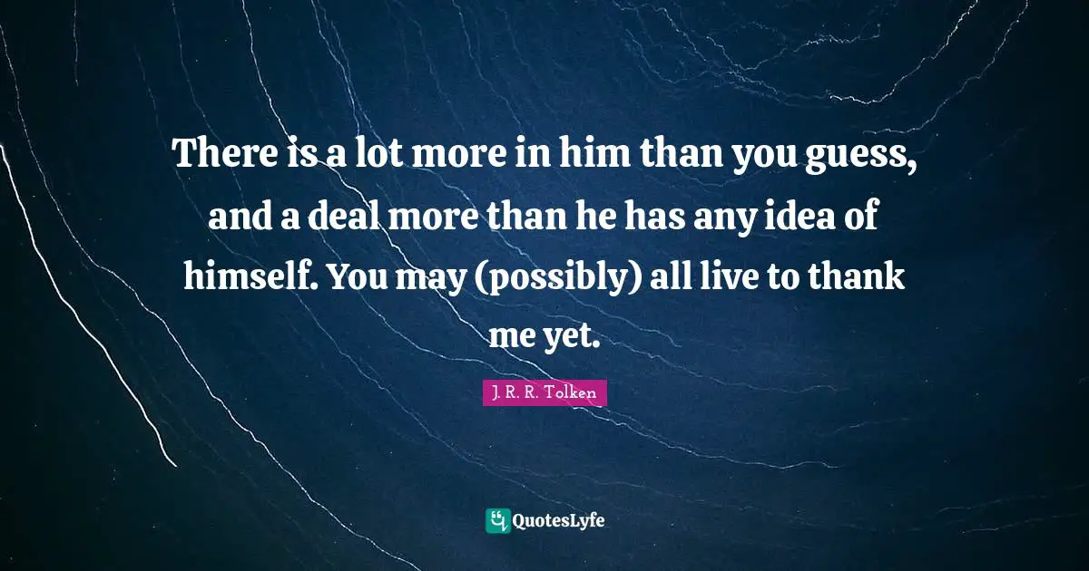 There is a lot more in him than you guess, and a deal more than he has any idea of himself. You may (possibly) all live to thank me yet.