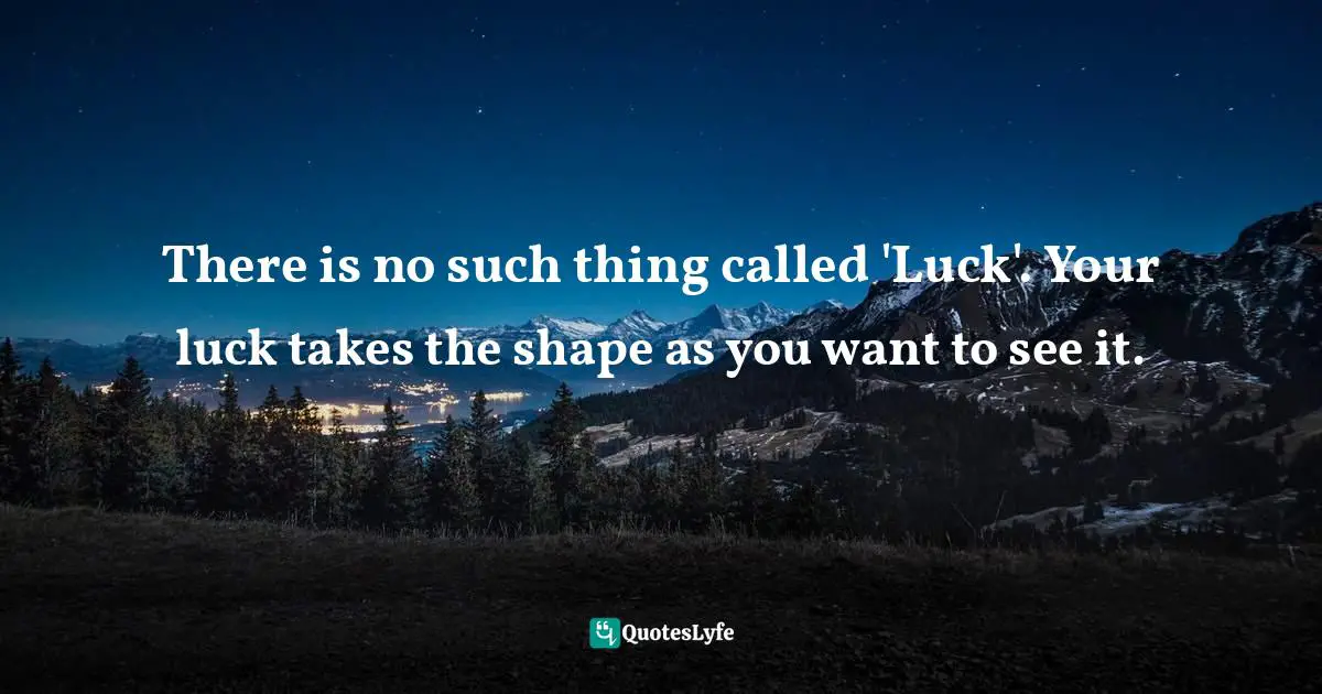 There is no such thing called 'Luck'. Your luck takes the shape as you want to see it.