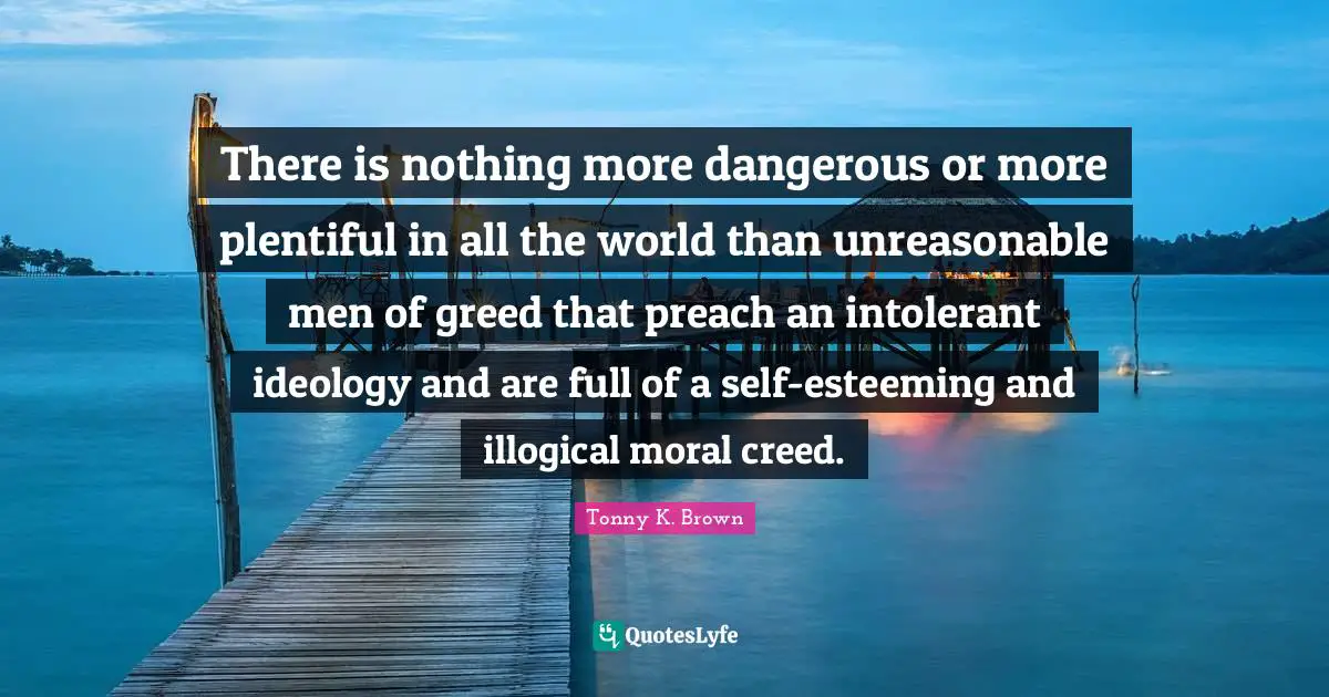 There is nothing more dangerous or more plentiful in all the world than unreasonable men of greed that preach an intolerant ideology and are full of a self-esteeming and illogical moral creed.