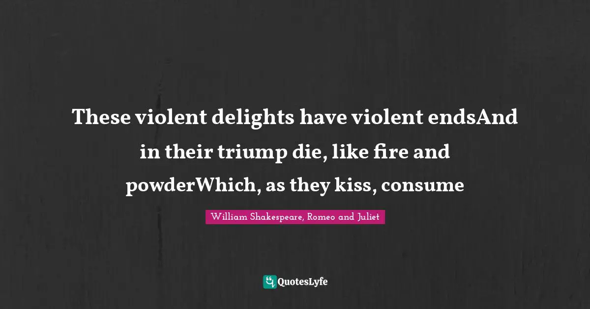 William Shakespeare, Romeo and Juliet Quotes: These violent delights have violent endsAnd in their triump die, like fire and powderWhich, as they kiss, consume
