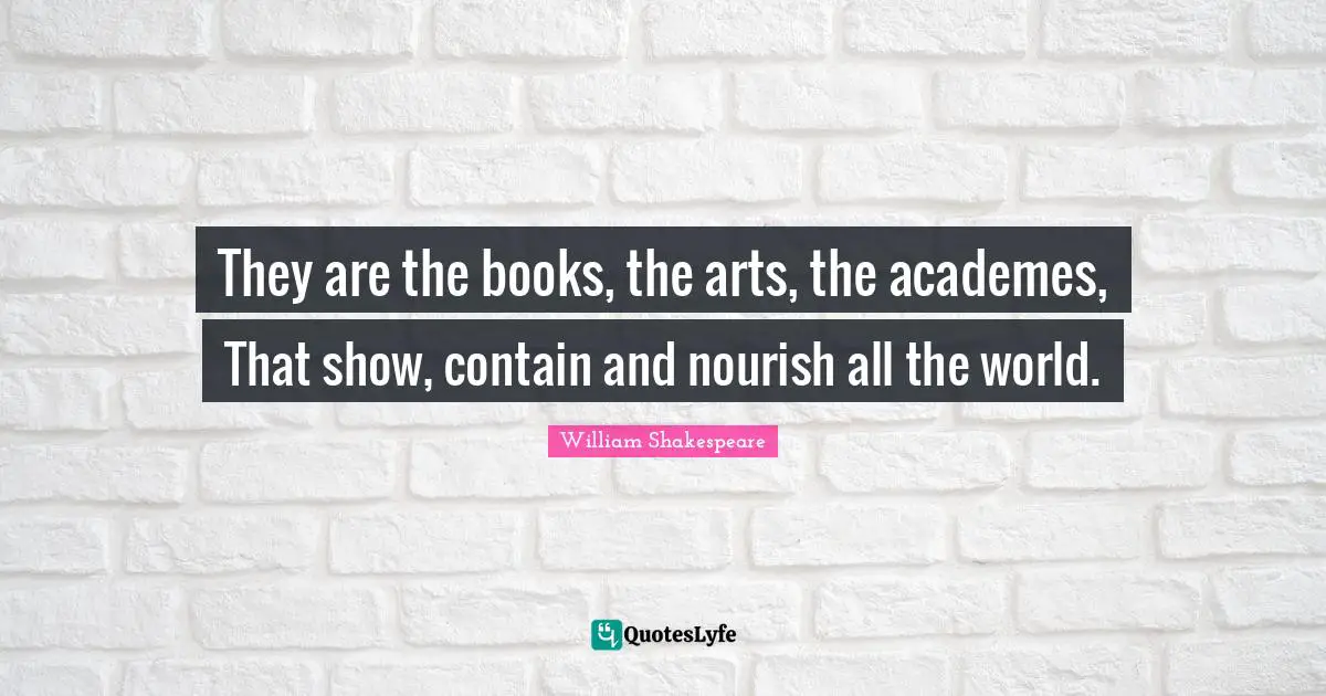 They are the books, the arts, the academes, That show, contain and nourish all the world.
