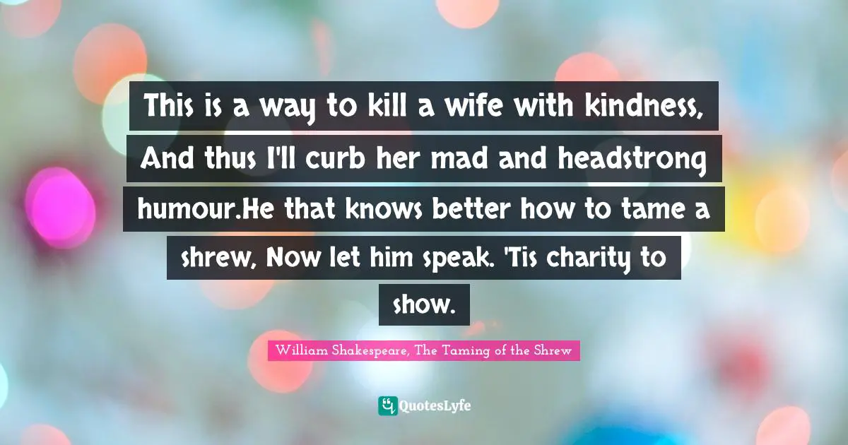 This is a way to kill a wife with kindness, And thus I'll curb her mad and headstrong humour.He that knows better how to tame a shrew, Now let him speak. 'Tis charity to show.