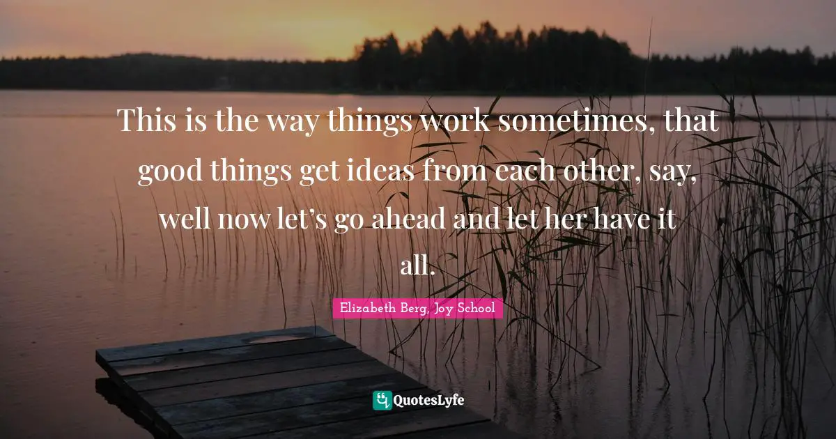 Elizabeth Berg, Joy School Quotes: "This is the way things work sometimes, that good things get ideas from each other, say, well now let’s go ahead and let her have it all."