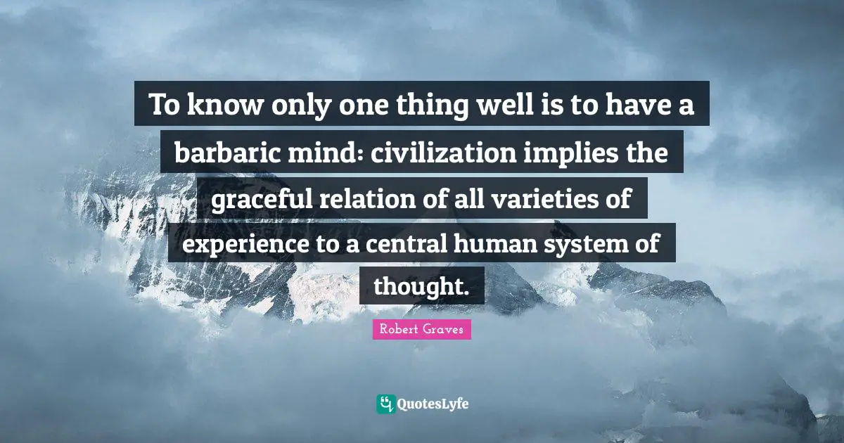 To know only one thing well is to have a barbaric mind: civilization implies the graceful relation of all varieties of experience to a central human system of thought.