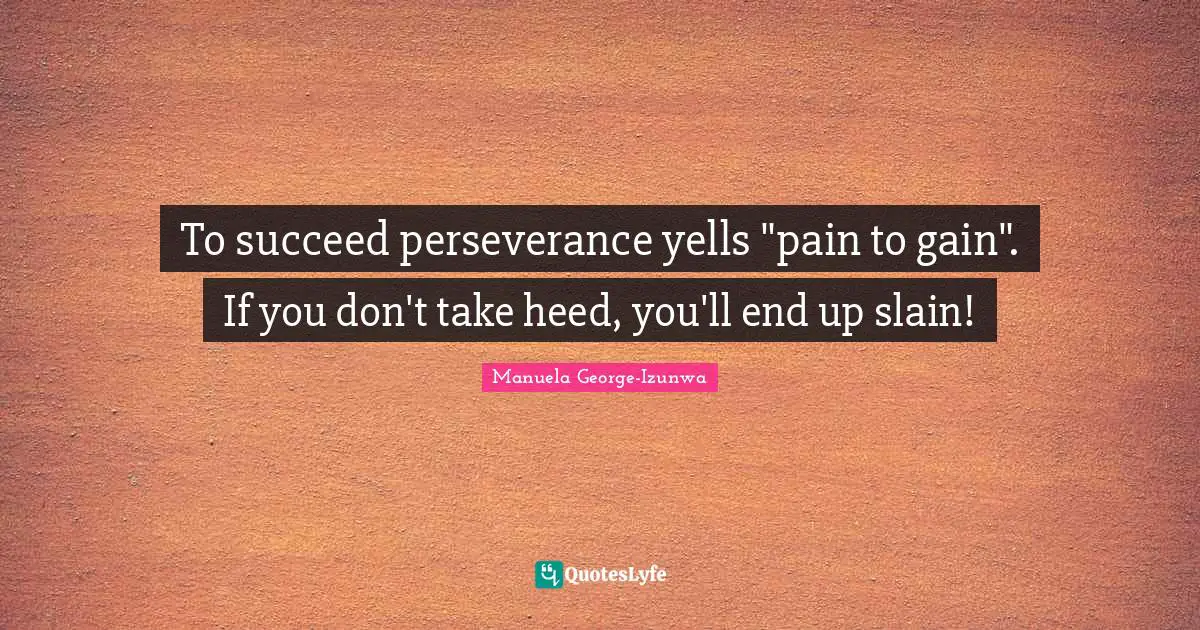 To succeed perseverance yells "pain to gain". If you don't take heed, you'll end up slain!