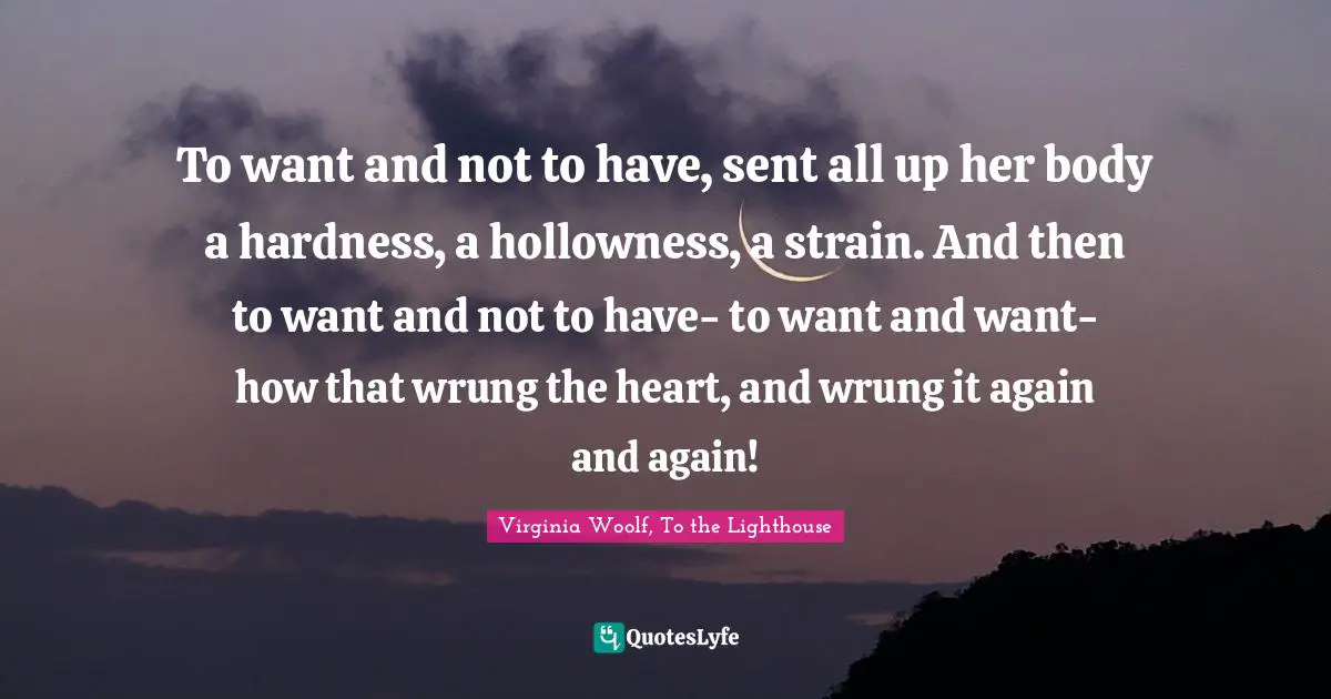 To want and not to have, sent all up her body a hardness, a hollowness, a strain. And then to want and not to have- to want and want- how that wrung the heart, and wrung it again and again!