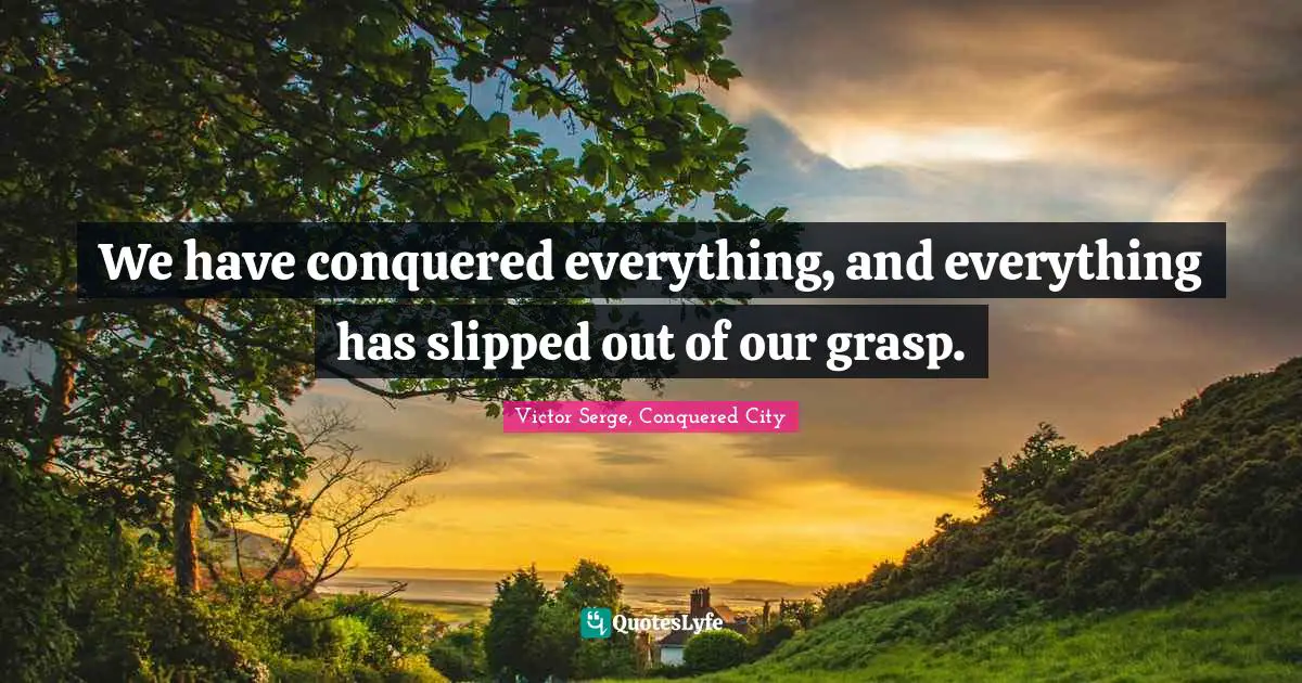We have conquered everything, and everything has slipped out of our grasp.
