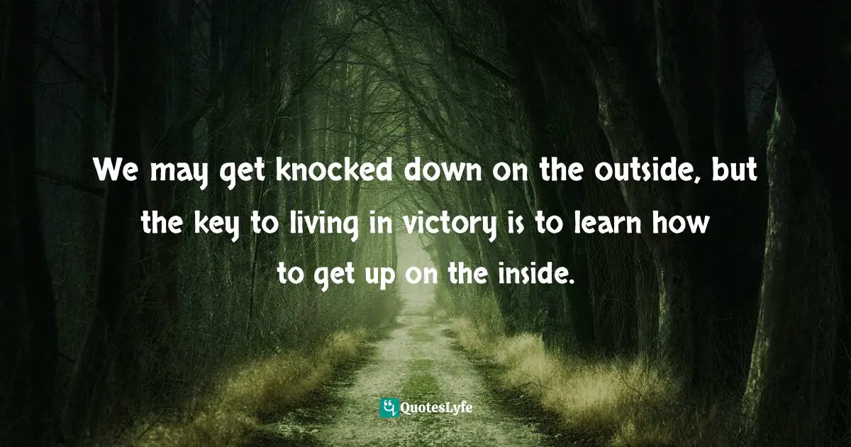 We may get knocked down on the outside, but the key to living in victory is to learn how to get up on the inside.