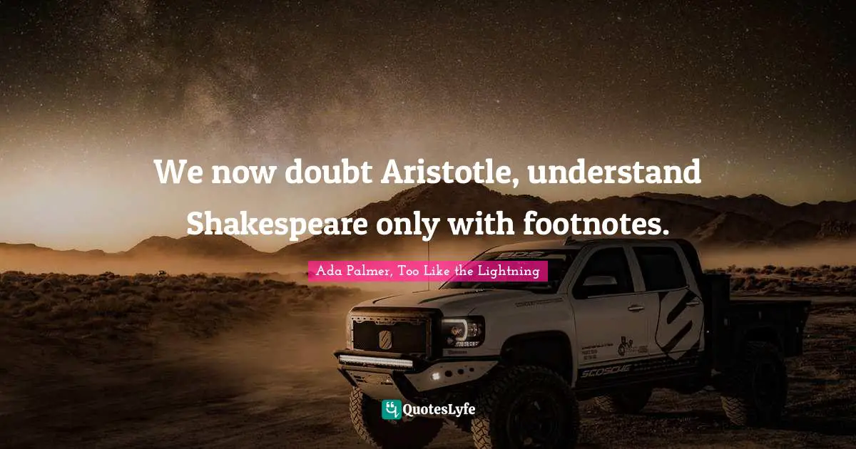 We now doubt Aristotle, understand Shakespeare only with footnotes.