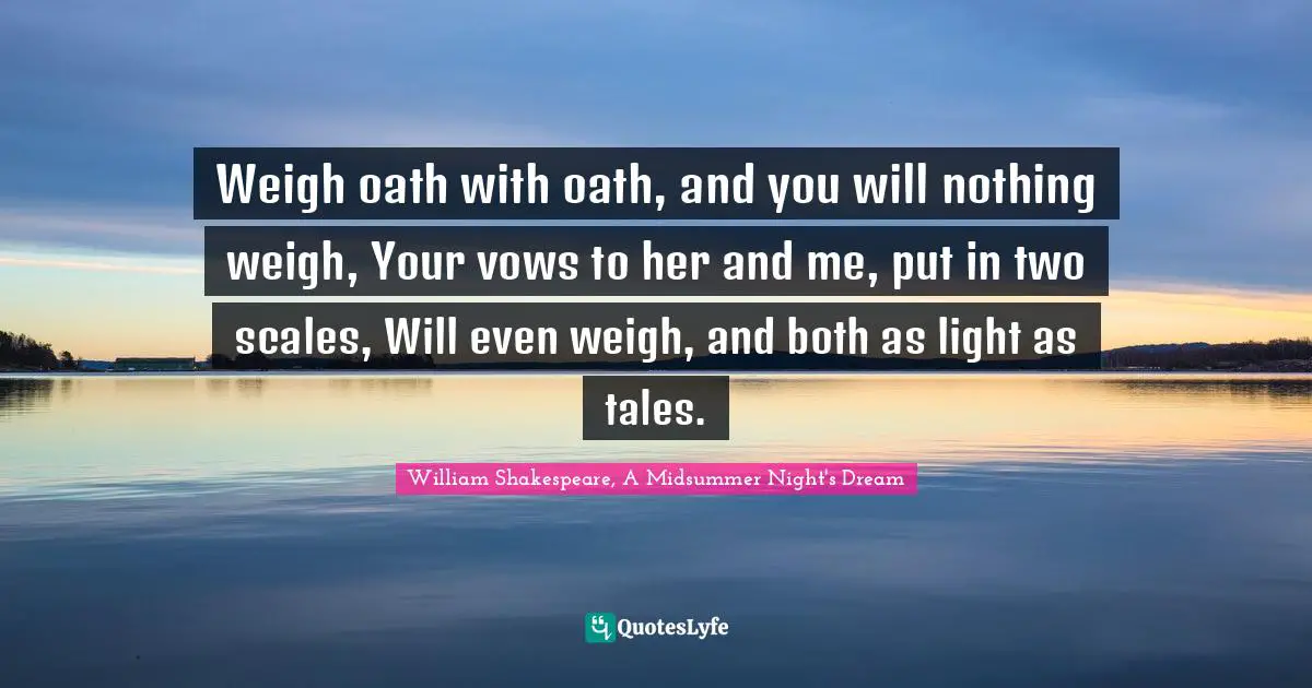 Weigh oath with oath, and you will nothing weigh, Your vows to her and me, put in two scales, Will even weigh, and both as light as tales.