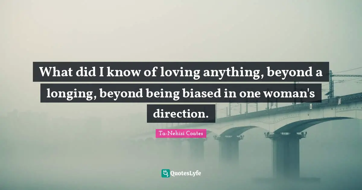 What did I know of loving anything, beyond a longing, beyond being biased in one woman's direction.
