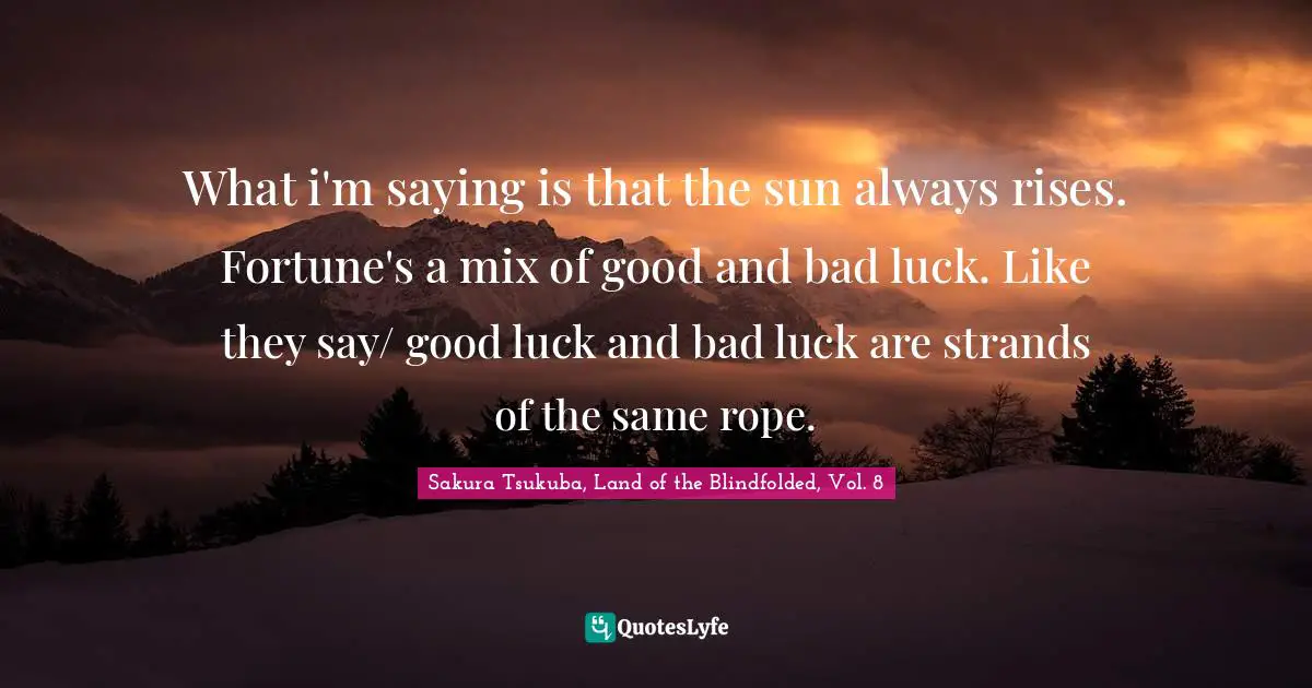 What i'm saying is that the sun always rises. Fortune's a mix of good and bad luck. Like they say/ good luck and bad luck are strands of the same rope.