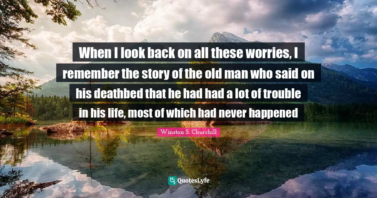 Winston S. Churchill Quotes: "When I look back on all these worries, I remember the story of the old man who said on his deathbed that he had had a lot of trouble in his life, most of which had never happened"