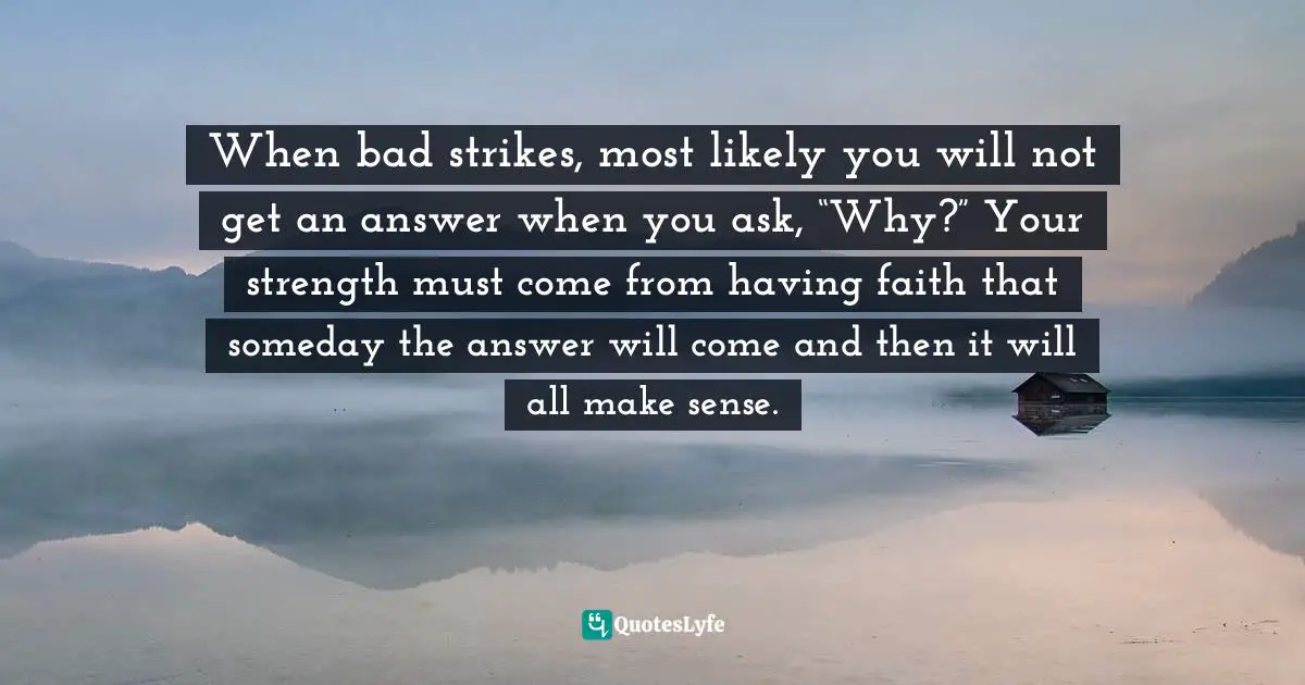 When bad strikes, most likely you will not get an answer when you ask, “Why?” Your strength must come from having faith that someday the answer will come and then it will all make sense.