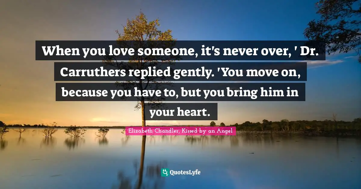 Elizabeth Chandler Quotes: "When you love someone, it's never over, ' Dr. Carruthers replied gently. 'You move on, because you have to, but you bring him in your heart."