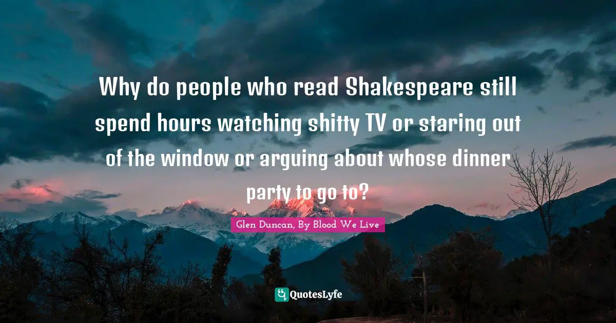 Why do people who read Shakespeare still spend hours watching shitty TV or staring out of the window or arguing about whose dinner party to go to?