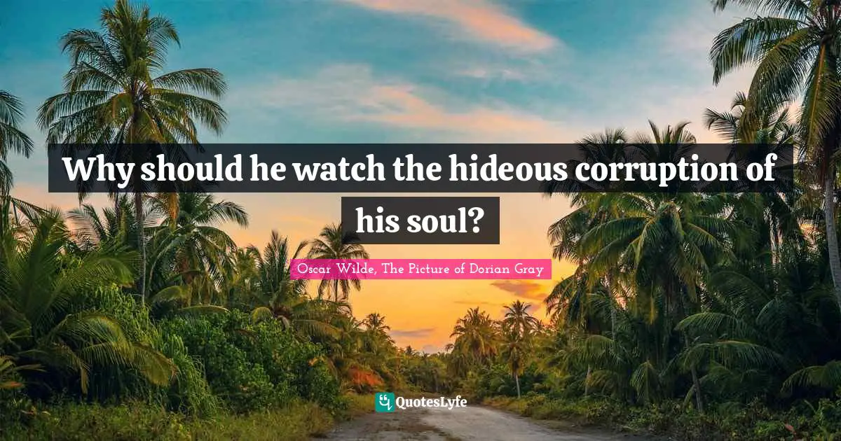 Why should he watch the hideous corruption of his soul?