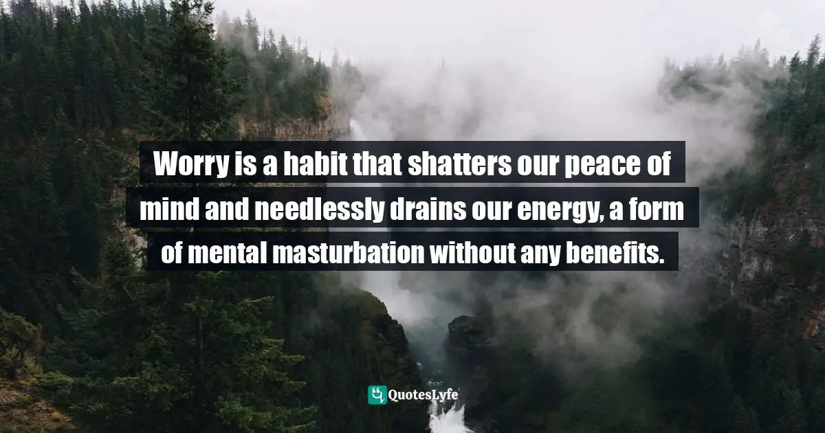 Worry is a habit that shatters our peace of mind and needlessly drains our energy, a form of mental masturbation without any benefits.