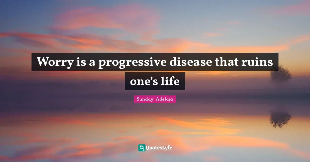Worry is a progressive disease that ruins one’s life