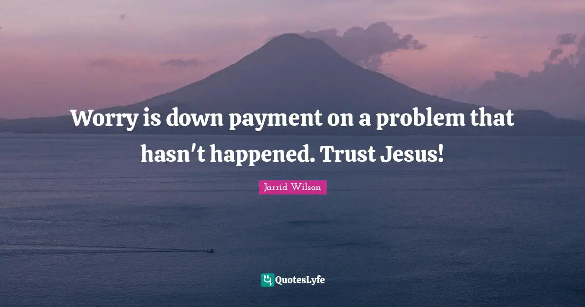 Worry is down payment on a problem that hasn't happened. Trust Jesus!