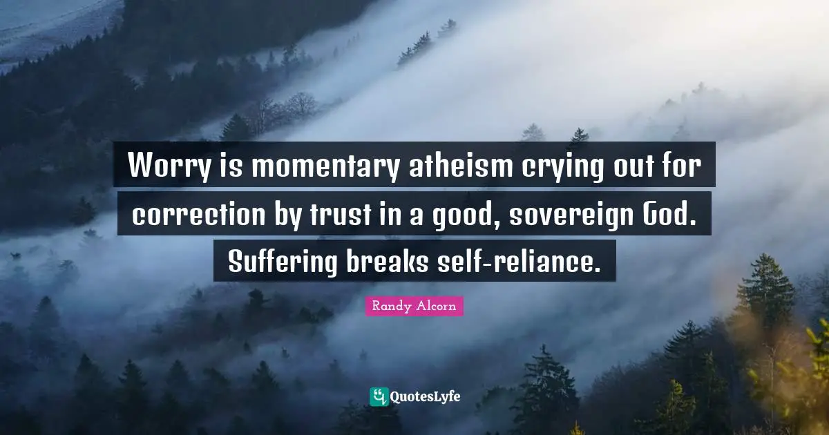Worry is momentary atheism crying out for correction by trust in a good, sovereign God. Suffering breaks self-reliance.