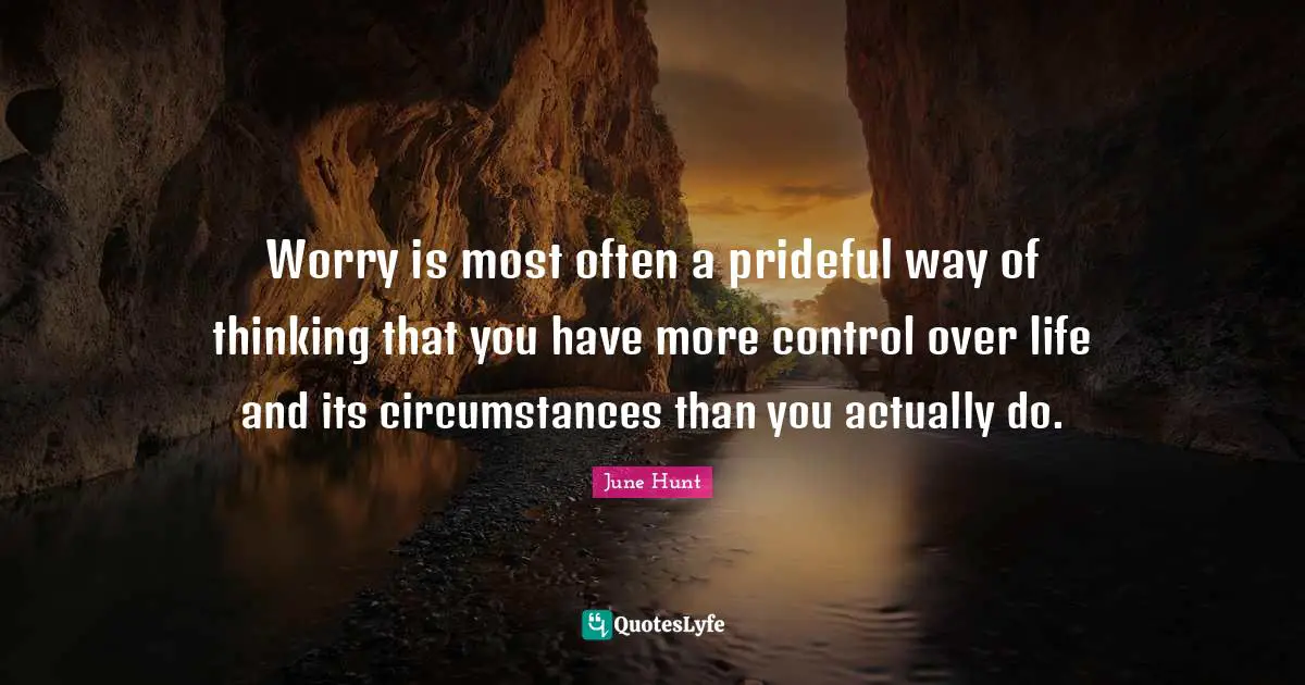 Worry is most often a prideful way of thinking that you have more control over life and its circumstances than you actually do.