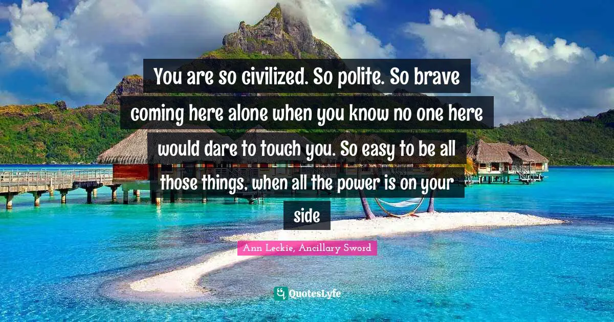 You are so civilized. So polite. So brave coming here alone when you know no one here would dare to touch you. So easy to be all those things, when all the power is on your side