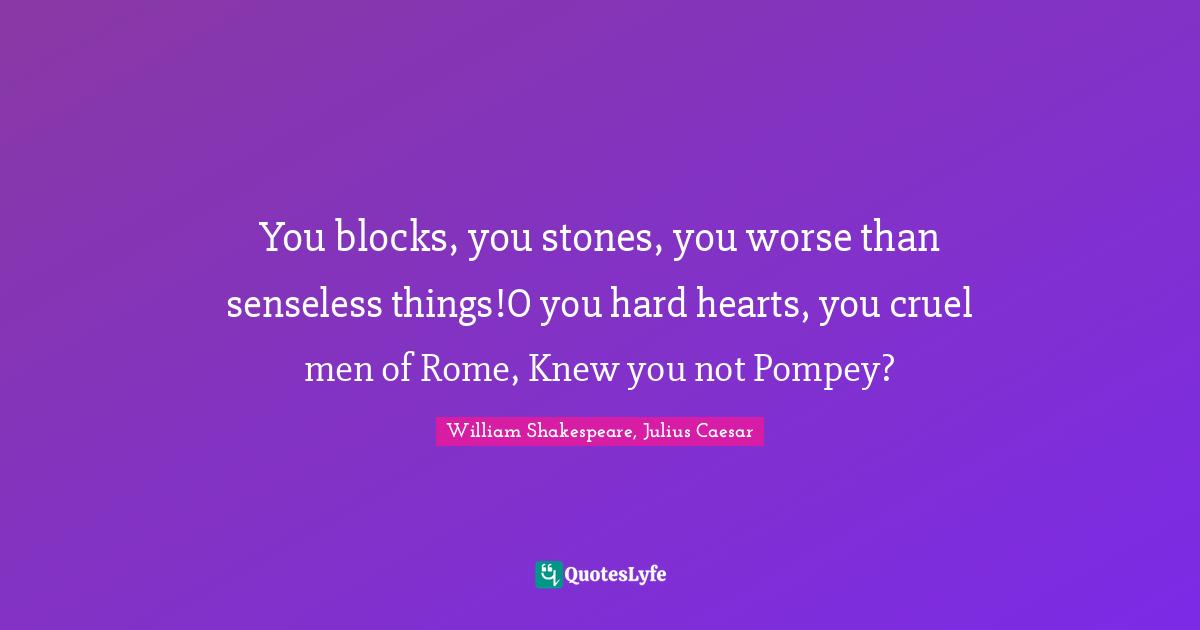You blocks, you stones, you worse than senseless things!O you hard hearts, you cruel men of Rome, Knew you not Pompey?