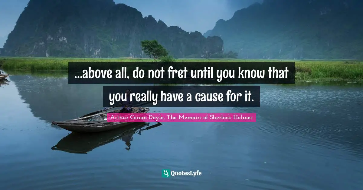 ...above all, do not fret until you know that you really have a cause for it.