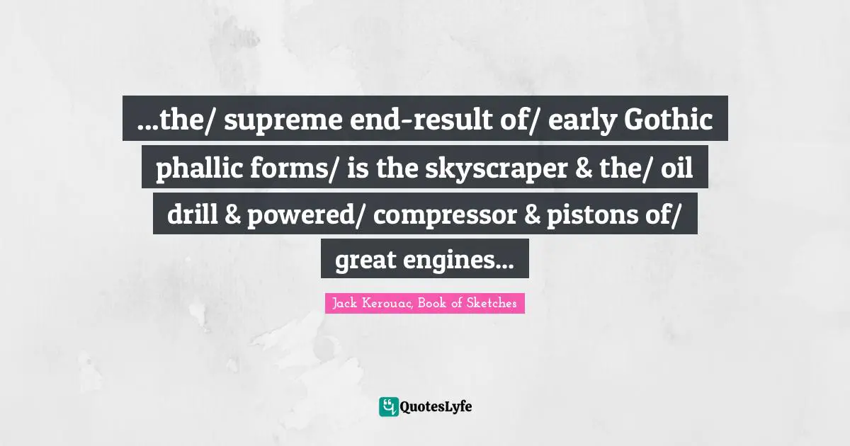 ...the/ supreme end-result of/ early Gothic phallic forms/ is the skyscraper & the/ oil drill & powered/ compressor & pistons of/ great engines...