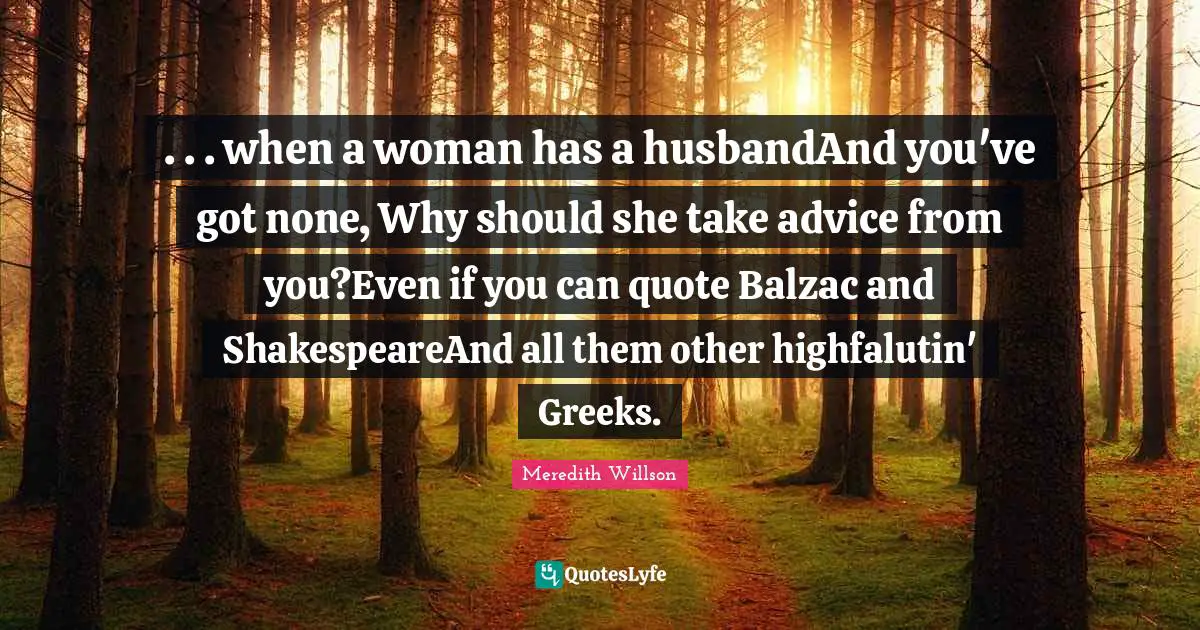 Meredith Willson Quotes: ". . . when a woman has a husbandAnd you've got none, Why should she take advice from you?Even if you can quote Balzac and ShakespeareAnd all them other highfalutin' Greeks."