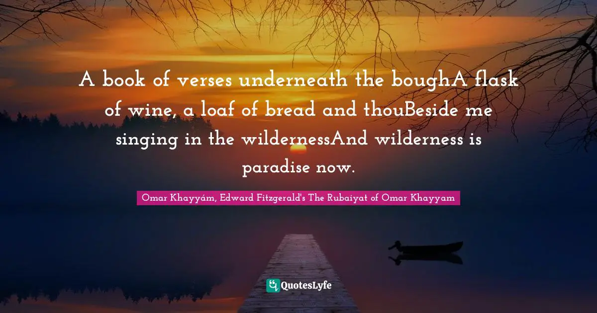 A book of verses underneath the boughA flask of wine, a loaf of bread and thouBeside me singing in the wildernessAnd wilderness is paradise now.