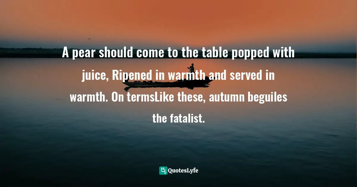 A pear should come to the table popped with juice, Ripened in warmth and served in warmth. On termsLike these, autumn beguiles the fatalist.